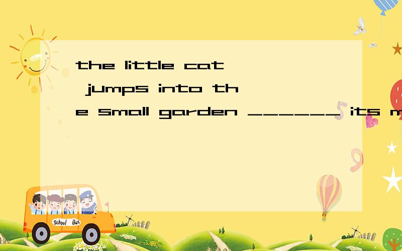 the little cat jumps into the small garden ______ its mother