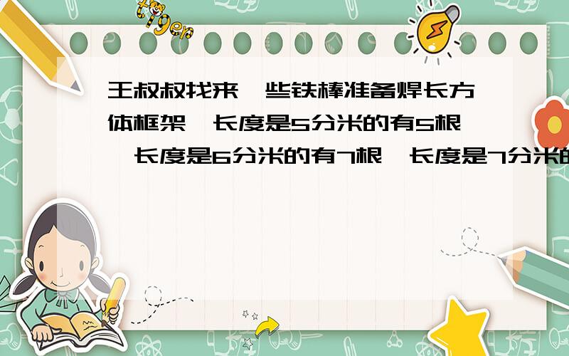 王叔叔找来一些铁棒准备焊长方体框架,长度是5分米的有5根、长度是6分米的有7根、长度是7分米的有3根、长度是8分米的有8