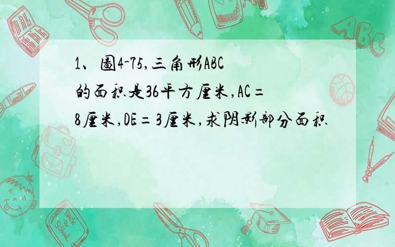 1、图4-75,三角形ABC的面积是36平方厘米,AC=8厘米,DE=3厘米,求阴影部分面积