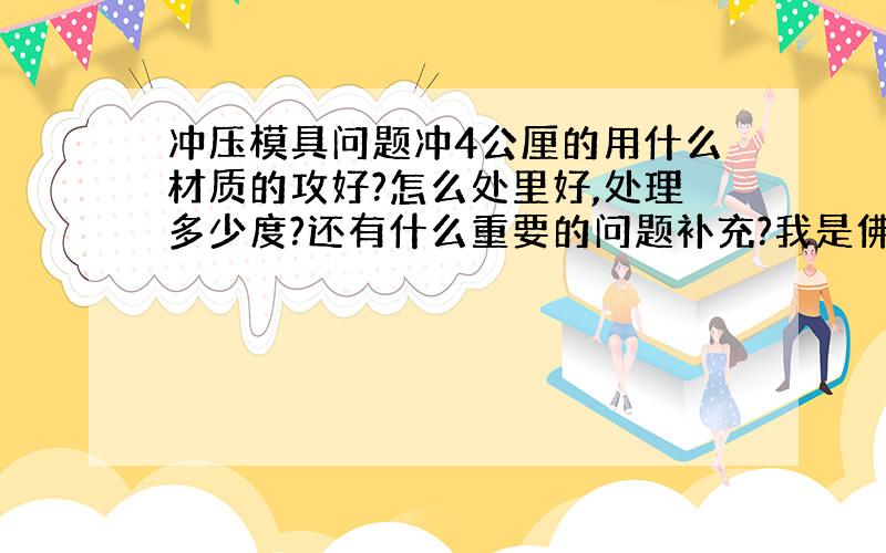 冲压模具问题冲4公厘的用什么材质的攻好?怎么处里好,处理多少度?还有什么重要的问题补充?我是佛山地区的,回答得好,分不是