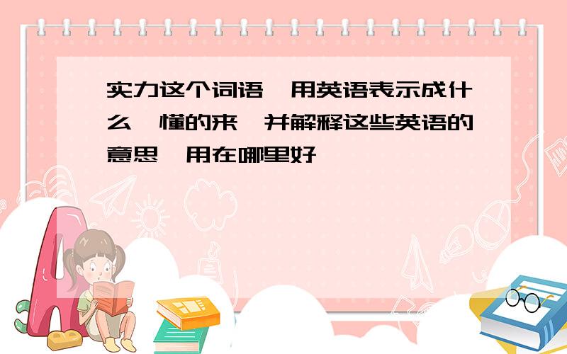 实力这个词语,用英语表示成什么,懂的来,并解释这些英语的意思,用在哪里好,