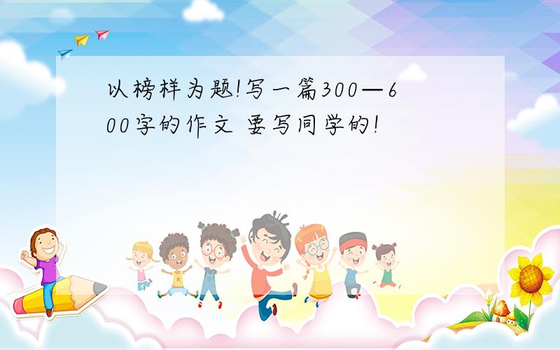 以榜样为题!写一篇300—600字的作文 要写同学的!