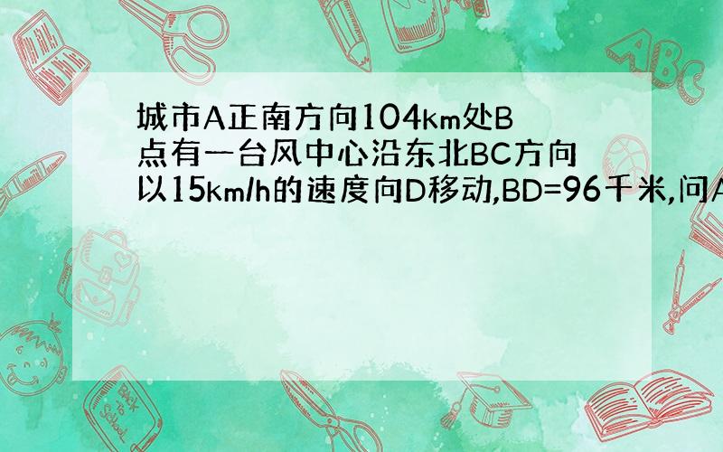 城市A正南方向104km处B点有一台风中心沿东北BC方向以15km/h的速度向D移动,BD=96千米,问A城会受影响吗?