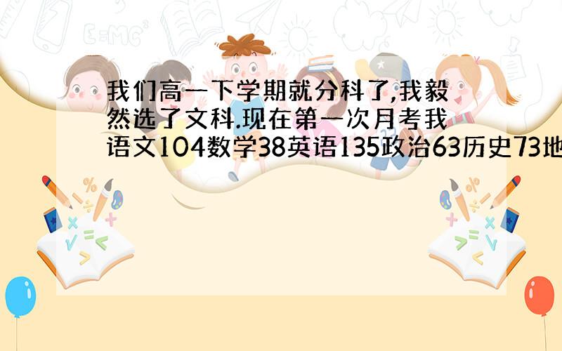 我们高一下学期就分科了,我毅然选了文科.现在第一次月考我语文104数学38英语135政治63历史73地理75.这次被数学