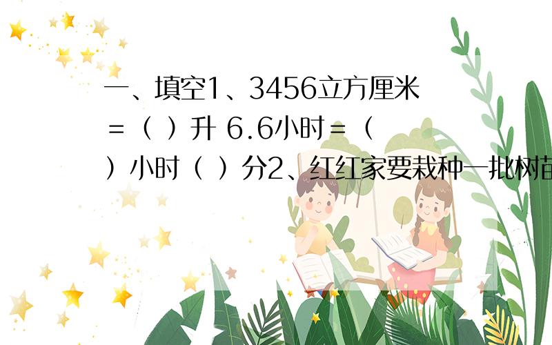 一、填空1、3456立方厘米＝（ ）升 6.6小时＝（ ）小时（ ）分2、红红家要栽种一批树苗,这种树苗的成活率一般为7