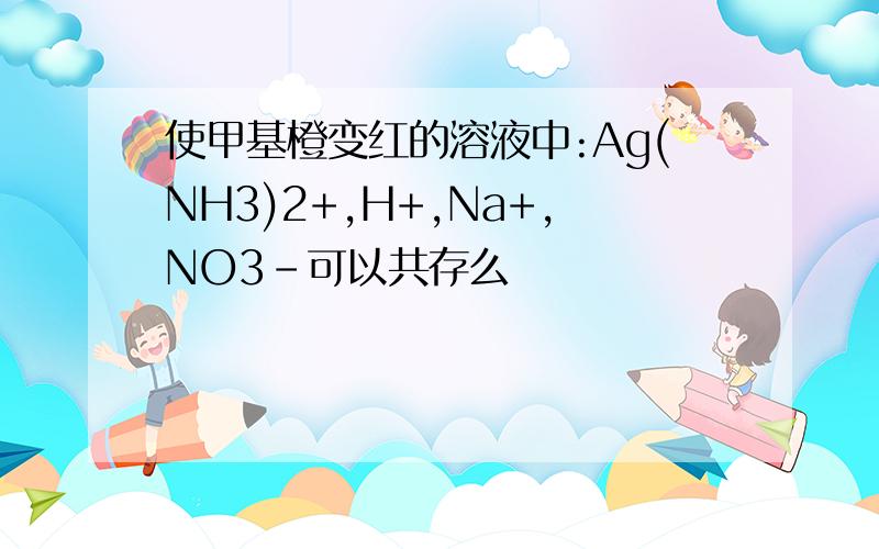 使甲基橙变红的溶液中:Ag(NH3)2+,H+,Na+,NO3-可以共存么