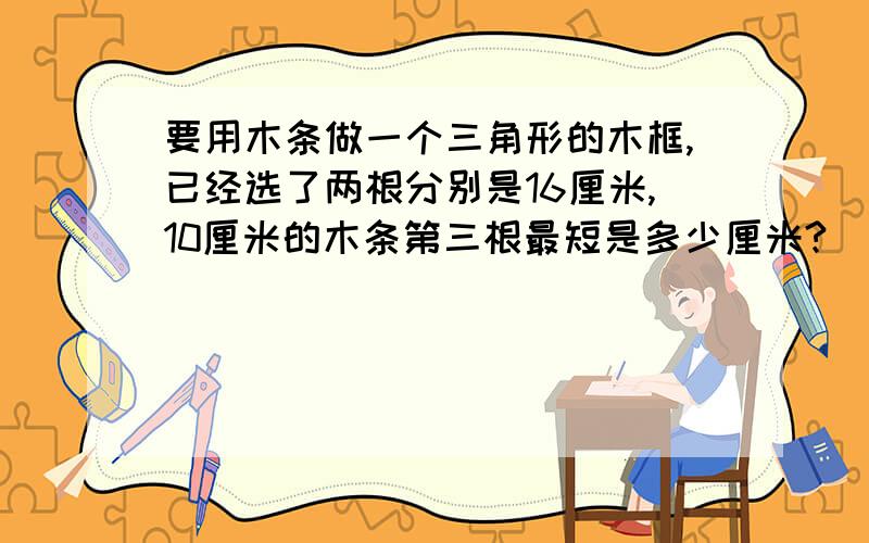 要用木条做一个三角形的木框,已经选了两根分别是16厘米,10厘米的木条第三根最短是多少厘米?