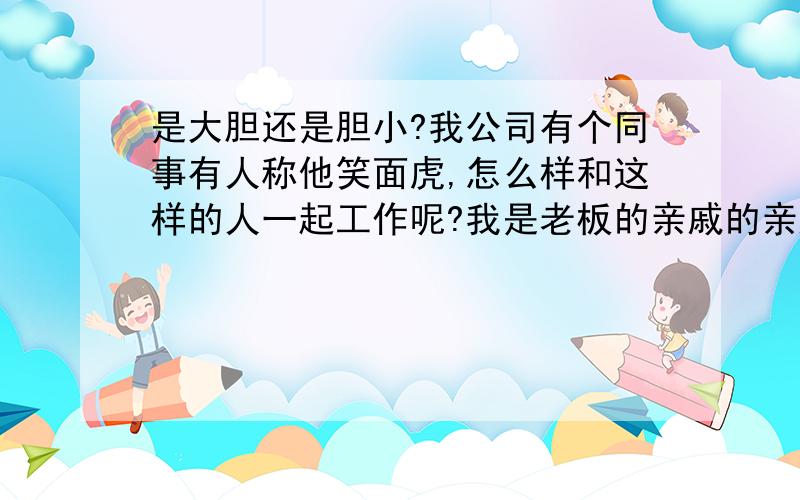 是大胆还是胆小?我公司有个同事有人称他笑面虎,怎么样和这样的人一起工作呢?我是老板的亲戚的亲戚,工作还算认真,怎样对付这