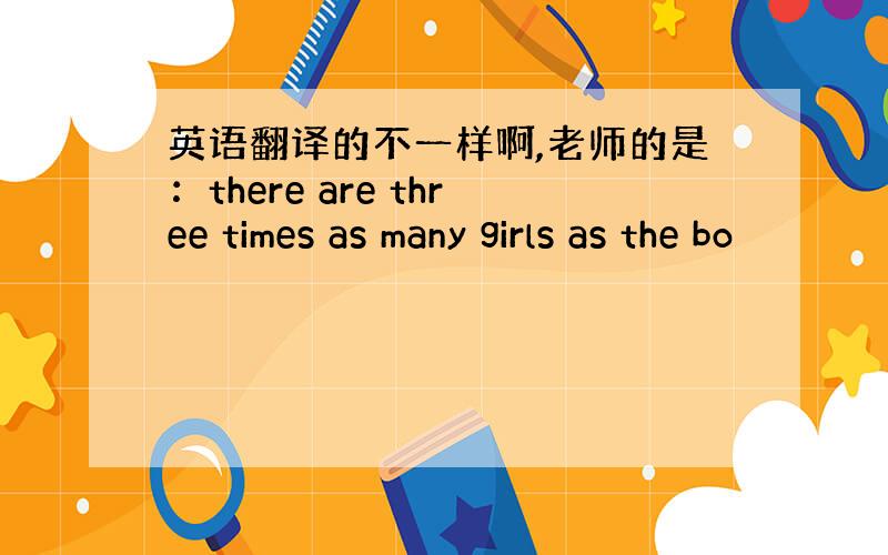 英语翻译的不一样啊,老师的是：there are three times as many girls as the bo