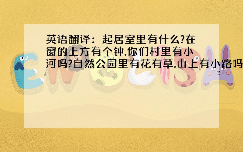 英语翻译：起居室里有什么?在窗的上方有个钟.你们村里有小河吗?自然公园里有花有草.山上有小路吗?这儿没有高楼大厦,只有一