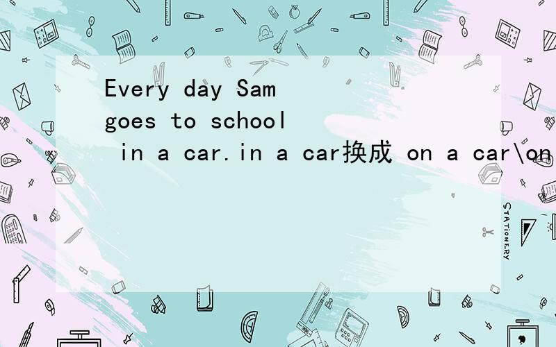 Every day Sam goes to school in a car.in a car换成 on a car\on