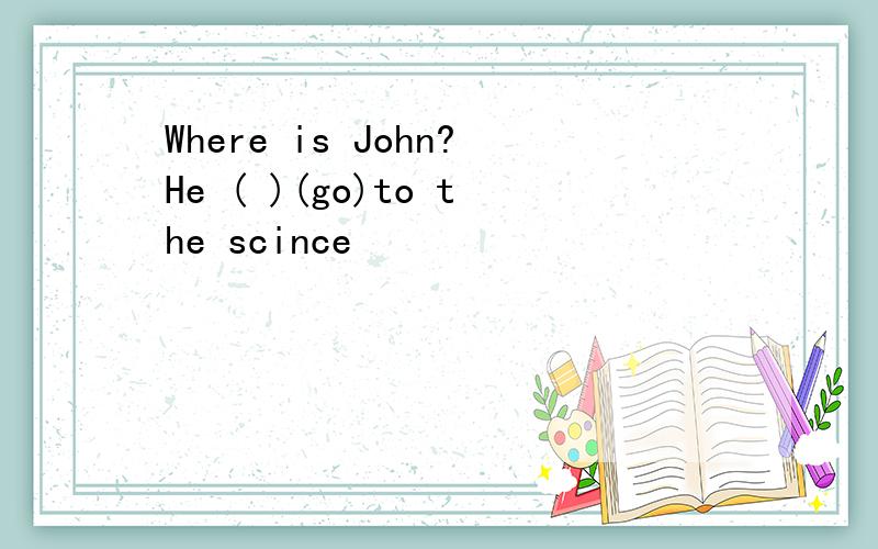 Where is John?He ( )(go)to the scince