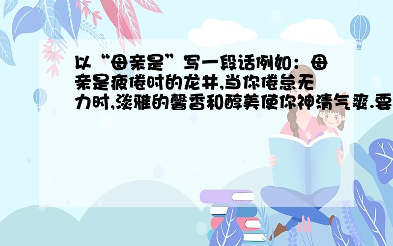 以“母亲是”写一段话例如：母亲是疲倦时的龙井,当你倦怠无力时,淡雅的馨香和醇美使你神清气爽.要两小段话,构成排比