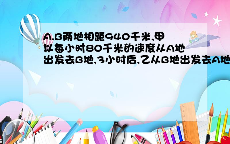 A.B两地相距940千米,甲以每小时80千米的速度从A地出发去B地,3小时后,乙从B地出发去A地,在经过5小时