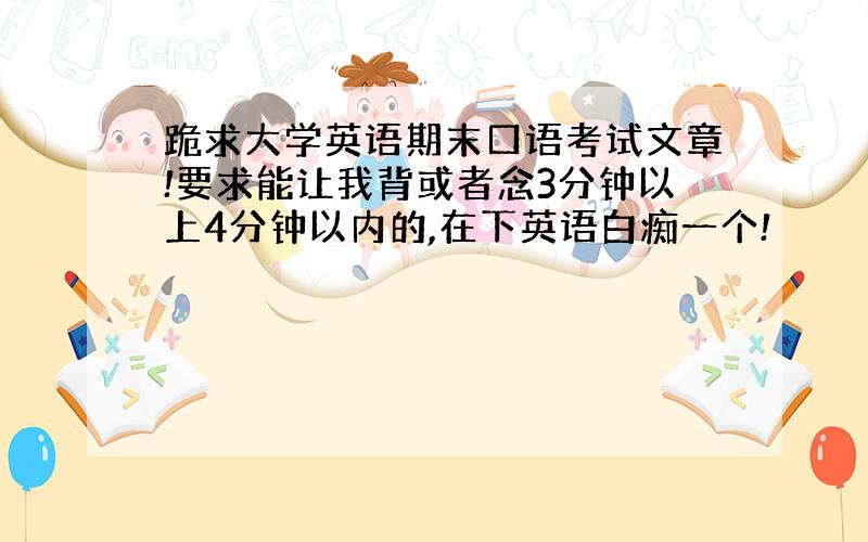 跪求大学英语期末口语考试文章!要求能让我背或者念3分钟以上4分钟以内的,在下英语白痴一个!