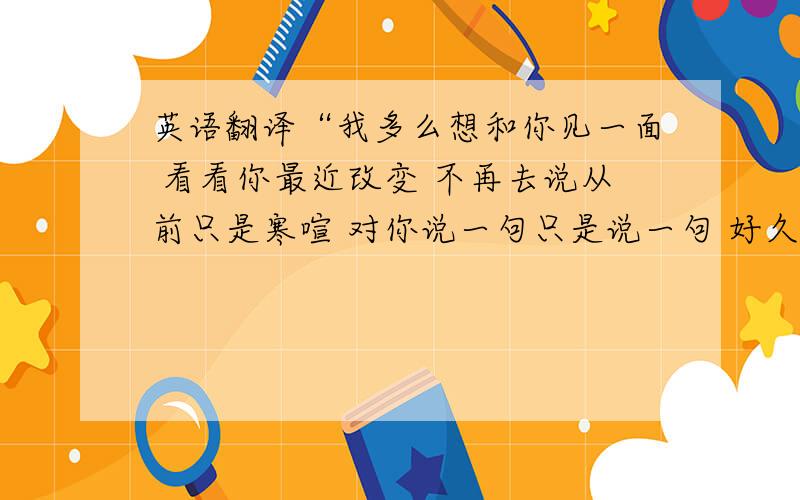 英语翻译“我多么想和你见一面 看看你最近改变 不再去说从前只是寒喧 对你说一句只是说一句 好久不见”翻译成英文