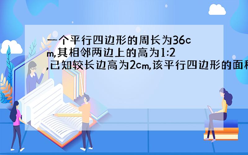 一个平行四边形的周长为36cm,其相邻两边上的高为1:2,已知较长边高为2cm,该平行四边形的面积是（ ）