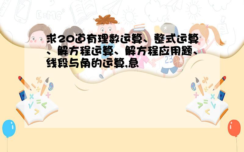 求20道有理数运算、整式运算、解方程运算、解方程应用题、线段与角的运算,急