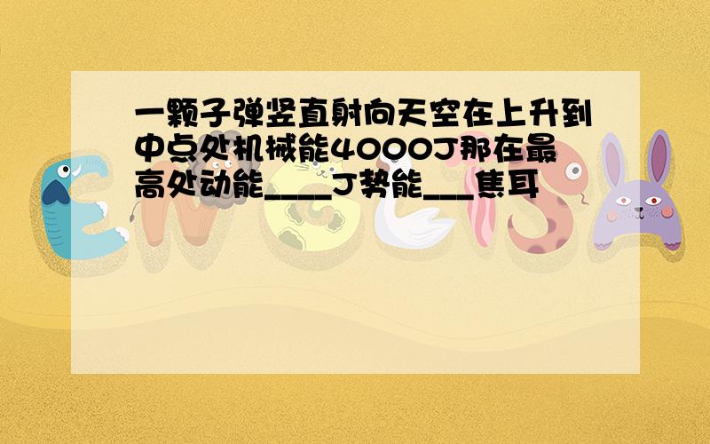 一颗子弹竖直射向天空在上升到中点处机械能4000J那在最高处动能____J势能___焦耳