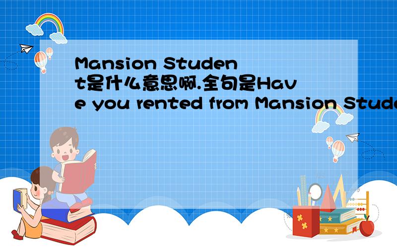 Mansion Student是什么意思啊.全句是Have you rented from Mansion Studen