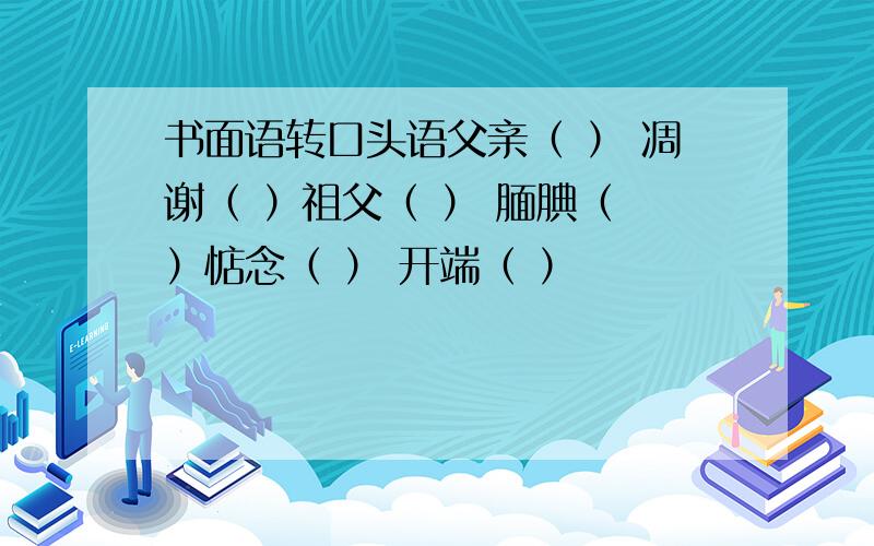 书面语转口头语父亲（ ） 凋谢（ ）祖父（ ） 腼腆（ ）惦念（ ） 开端（ ）