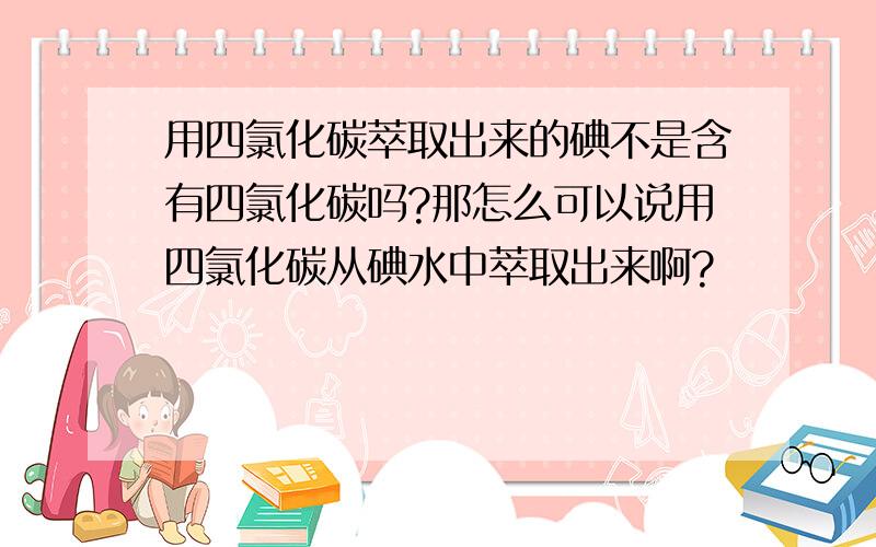 用四氯化碳萃取出来的碘不是含有四氯化碳吗?那怎么可以说用四氯化碳从碘水中萃取出来啊?