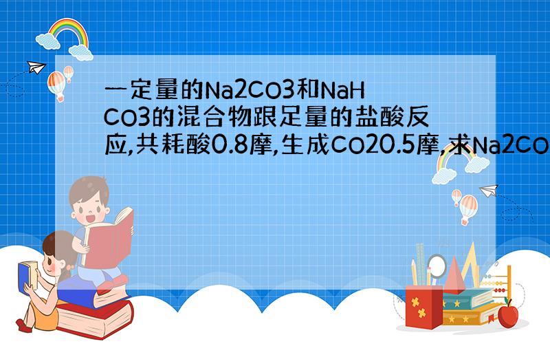 一定量的Na2CO3和NaHCO3的混合物跟足量的盐酸反应,共耗酸0.8摩,生成CO20.5摩,求Na2CO3`NaHC