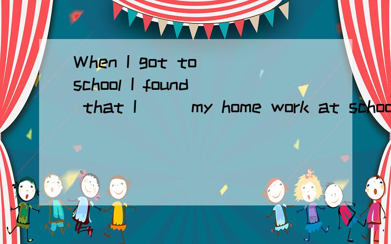 When I got to school I found that I（ ） my home work at schoo