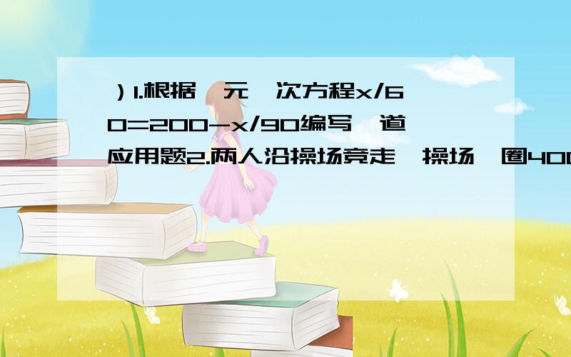 ）1.根据一元一次方程x/60=200-x/90编写一道应用题2.两人沿操场竞走,操场一圈400米.甲平均每分钟走80米