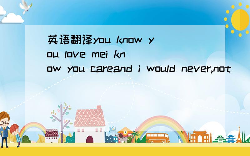 英语翻译you know you love mei know you careand i would never,not