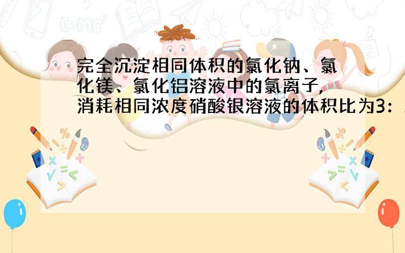 完全沉淀相同体积的氯化钠、氯化镁、氯化铝溶液中的氯离子,消耗相同浓度硝酸银溶液的体积比为3：2：1