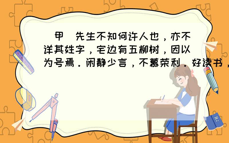 （甲）先生不知何许人也，亦不详其姓字，宅边有五柳树，因以为号焉。闲静少言，不慕荣利。好读书，不求甚解；每有会意，便欣