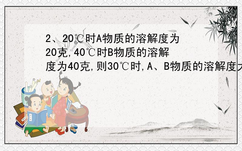 2、20℃时A物质的溶解度为20克,40℃时B物质的溶解度为40克,则30℃时,A、B物质的溶解度大小关系是