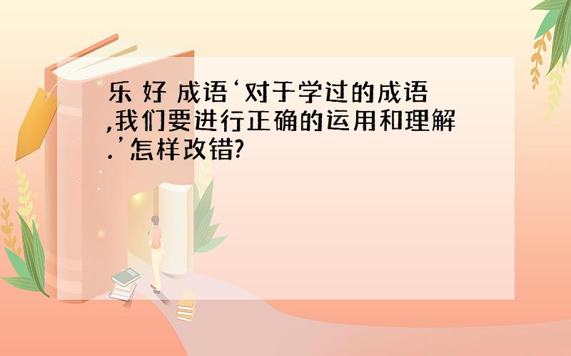 乐 好 成语‘对于学过的成语,我们要进行正确的运用和理解.’怎样改错?