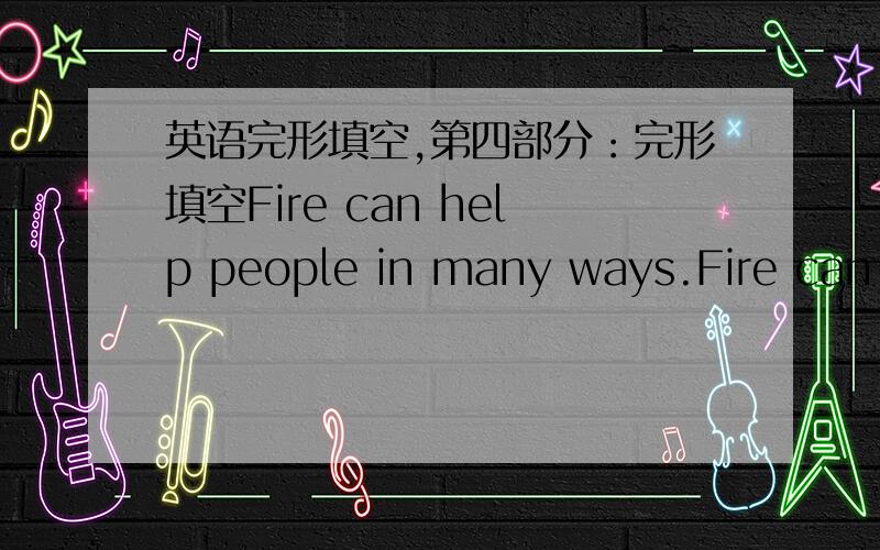 英语完形填空,第四部分：完形填空Fire can help people in many ways.Fire can h