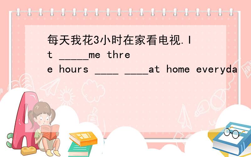 每天我花3小时在家看电视.It _____me three hours ____ ____at home everyda