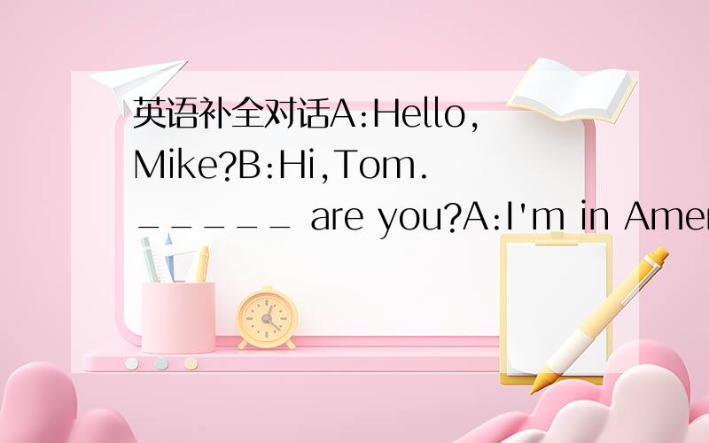 英语补全对话A:Hello,Mike?B:Hi,Tom._____ are you?A:I'm in America!I