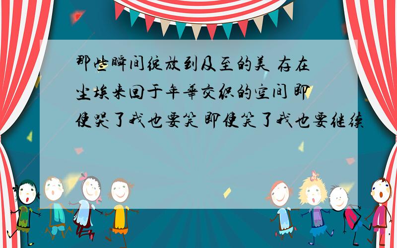 那些瞬间绽放到及至的美 存在尘埃来回于年华交织的空间 即使哭了我也要笑 即使笑了我也要继续