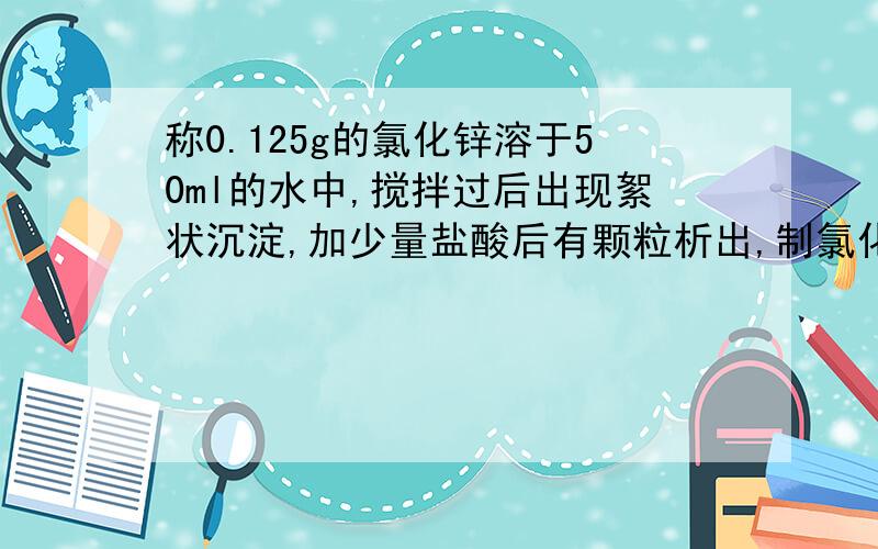 称0.125g的氯化锌溶于50ml的水中,搅拌过后出现絮状沉淀,加少量盐酸后有颗粒析出,制氯化锌溶液很明显失败了,能有其