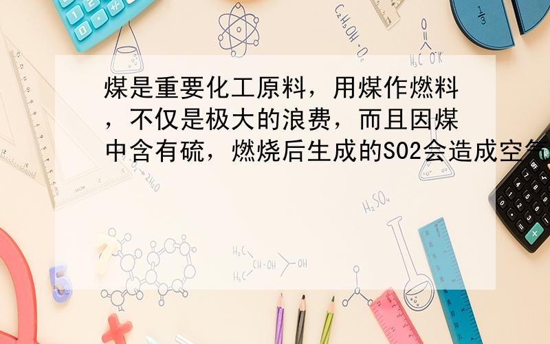 煤是重要化工原料，用煤作燃料，不仅是极大的浪费，而且因煤中含有硫，燃烧后生成的S02会造成空气污染．某工厂用煤做燃料，每