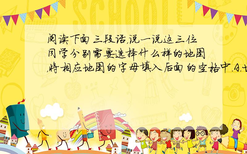 阅读下面三段话，说一说这三位同学分别需要选择什么样的地图，将相应地图的字母填入后面的空格中．A．世界政区图 B