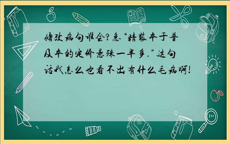 修改病句谁会?急“精装本于普及本的定价悬殊一半多.”这句话我怎么也看不出有什么毛病啊!