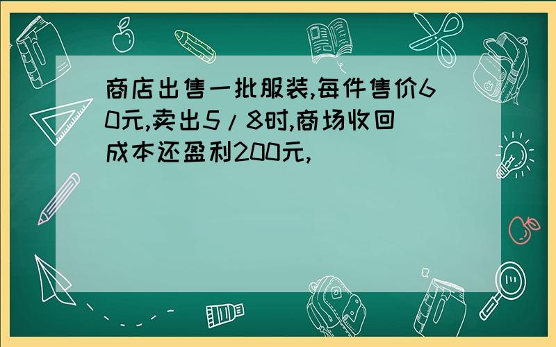 商店出售一批服装,每件售价60元,卖出5/8时,商场收回成本还盈利200元,