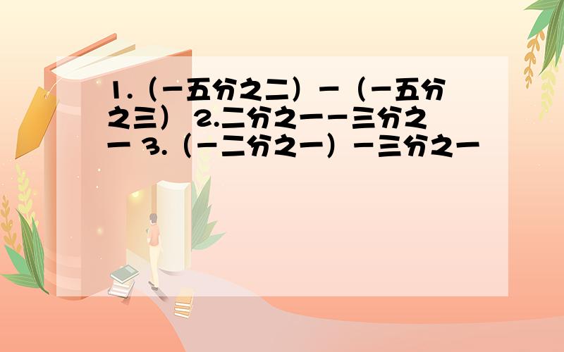 1.（－五分之二）－（－五分之三） 2.二分之一－三分之一 3.（－二分之一）－三分之一