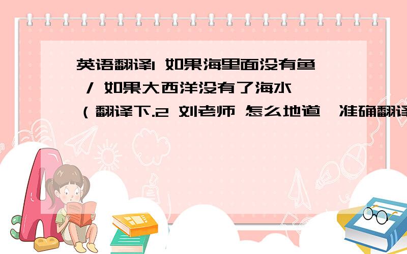 英语翻译1 如果海里面没有鱼 / 如果大西洋没有了海水 （翻译下.2 刘老师 怎么地道,准确翻译出来（ 女性,未婚老师称