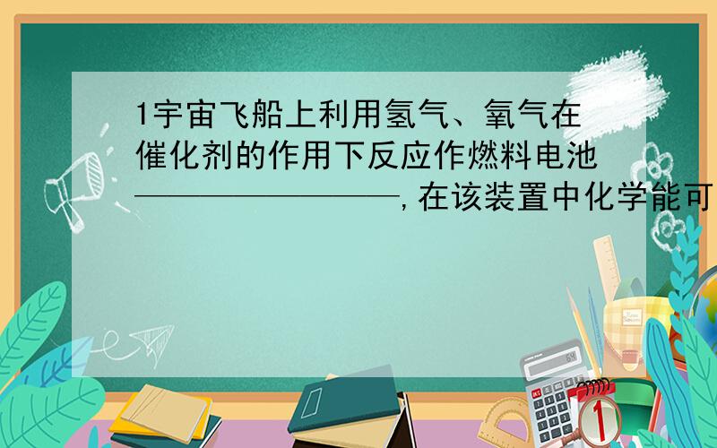 1宇宙飞船上利用氢气、氧气在催化剂的作用下反应作燃料电池————————,在该装置中化学能可以直接转变为————能.