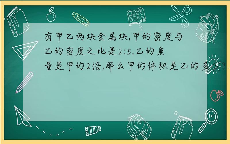 有甲乙两块金属块,甲的密度与乙的密度之比是2:5,乙的质量是甲的2倍,那么甲的体积是乙的多少?具体的解答过