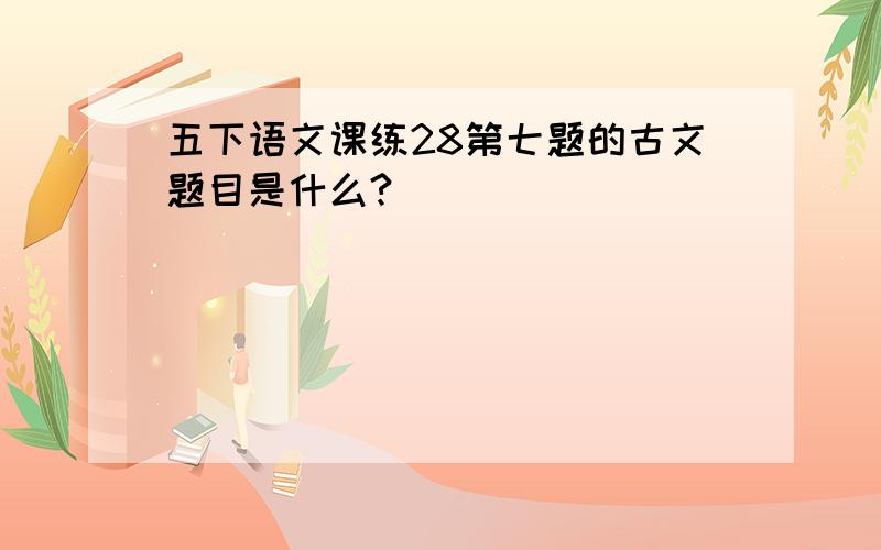 五下语文课练28第七题的古文题目是什么?