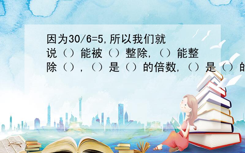 因为30/6=5,所以我们就说（）能被（）整除,（）能整除（）,（）是（）的倍数,（）是（）的因数