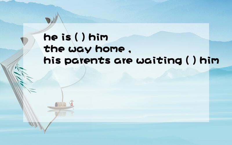 he is ( ) him the way home ,his parents are waiting ( ) him